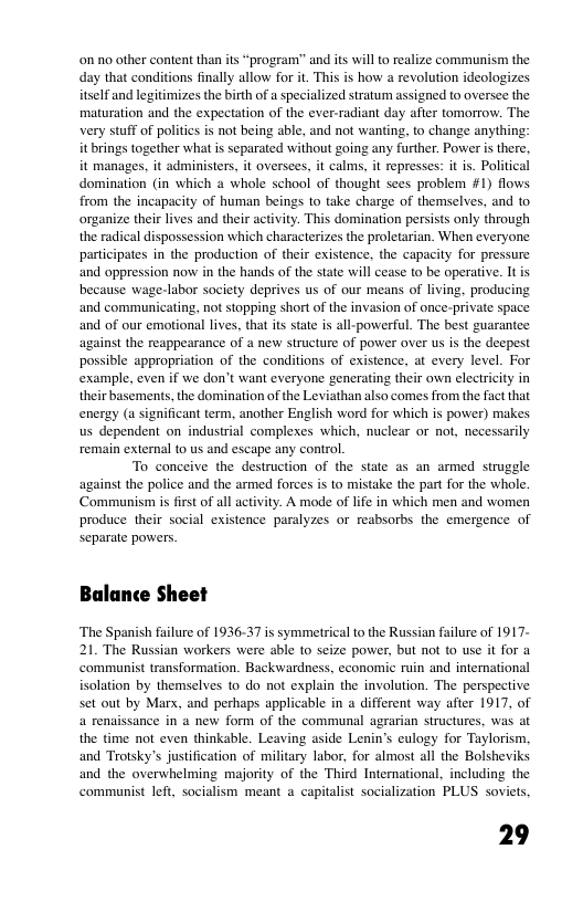 n o other content than ts “prograrm” and its will to realize communism the day that conditions finally allow for i. This is how a revolution ideologizes lf and legitimizes the birth of specialized stratum assigned to oversee the maturation and the expectation of the ever radiant day after tomorrow. The very St of politiesis not being able, and not wanting, o change anything: it brings together what is separated without going any further. Power i there. it manages, it administers, it oversees, it calms, it epresses: i is. Poliical domination (in which a whole school of thought sees problem #1) flows from the incapacty of human beings 10 take charge of themselves, and to organize thei lives and ther activity. This domsination persists only through the radical dispossession which characterizes the proletarian. When everyone participates in the production of their existence, the capacity for pressure and oppression now in the hands of the state will cease to be operative. It s because wage-labor society deprives us of our means of living. producing and communicating, not stopping shortof the invasion of once-private space and of our emotional lives, that its state s all-powerful. The best guarantee against the reappearance of a new structure of power over us s the decpest possible appropriation of the conditions of existence, at every level. For example, even if we don’t wanl everyone generating ther own clecricty in their basements, the domination of the Leviathan also comes from the fact that energy (u significant term, another English word for which is power) makes us dependent on industrial complexes which, nuclear or not, necessarily remain external to us and escape any control. To conceive the destruction of the st as an armed struggle against the police and the armed forces s to mistake the part for the whole. ‘Communism s firstof all activity. A mode of life in which men and women produce their social existence paralyzes or reabsorbs the emergence of separate powers. Balance Sheet ‘The Spanish failure of 1936-37 is symmetrical to the Russian failure of 1917- 21. The Russian workers were sble to seize power, but not to use it for a. ‘communist transformation. Backwardness, economic ruin and international isolation by themselves to do not explain the involution. The perspective set out by Marx, and perhaps applicable in a different way after 1917, of 4 renaissance in a new form of the communal agrarian structures, was at the time not even thinkable. Leaving aside Lenin’s eulogy for Taylorism, and Trotsky’s justification of military labor, for almost all the Bolsheviks and the overwhelming majority of the Third International, including the communist left, socialism meant a capitalist socialization PLUS soviets, 29